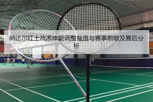 纳达尔红土战术体能调整复盘与赛事前瞻及赛后分析